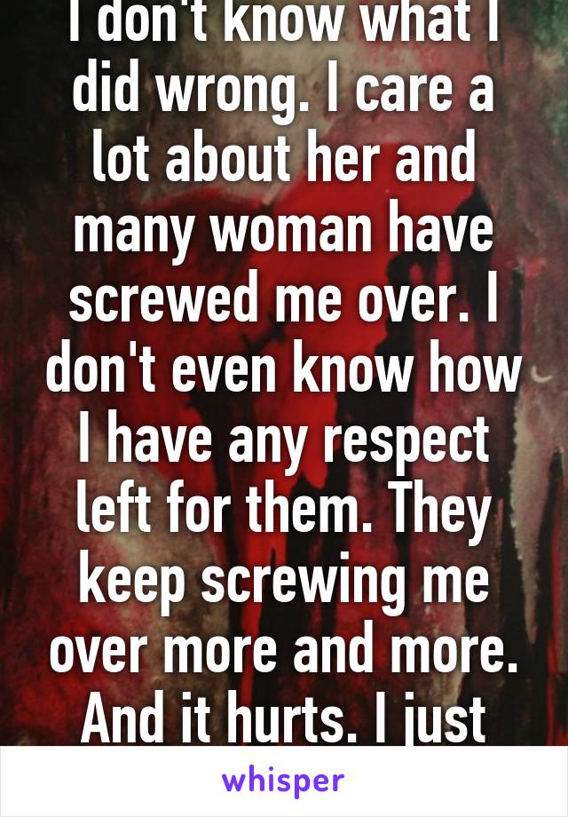 I don't know what I did wrong. I care a lot about her and many woman have screwed me over. I don't even know how I have any respect left for them. They keep screwing me over more and more. And it hurts. I just want a good girl