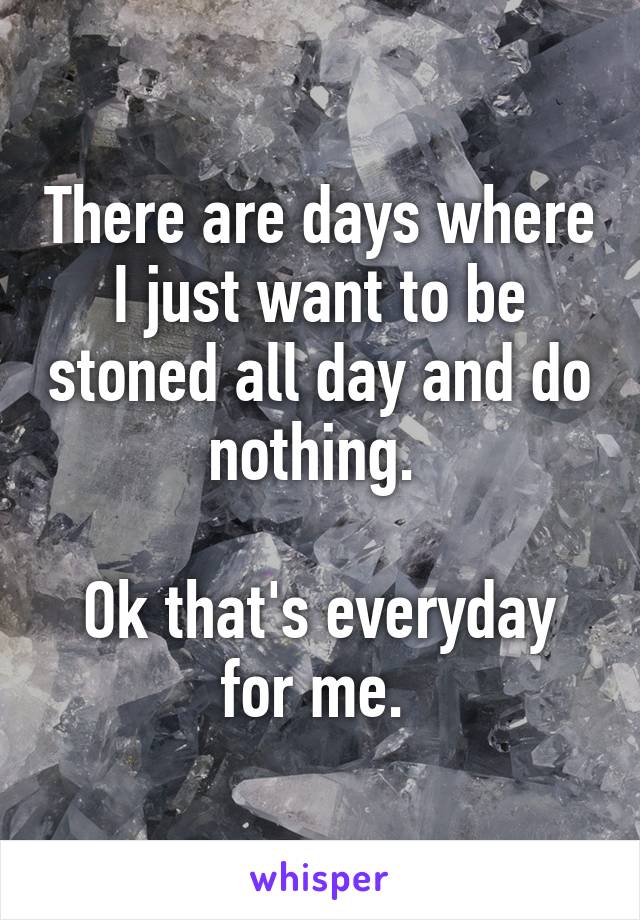 There are days where I just want to be stoned all day and do nothing. 

Ok that's everyday for me. 