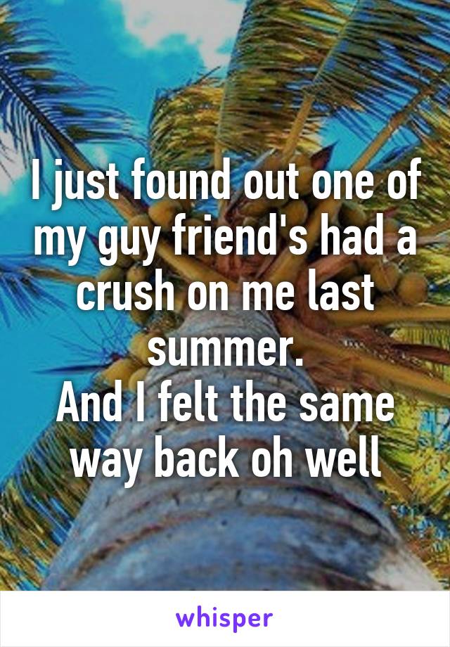 I just found out one of my guy friend's had a crush on me last summer.
And I felt the same way back oh well
