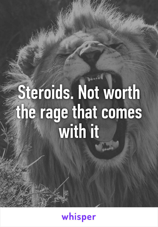 Steroids. Not worth the rage that comes with it