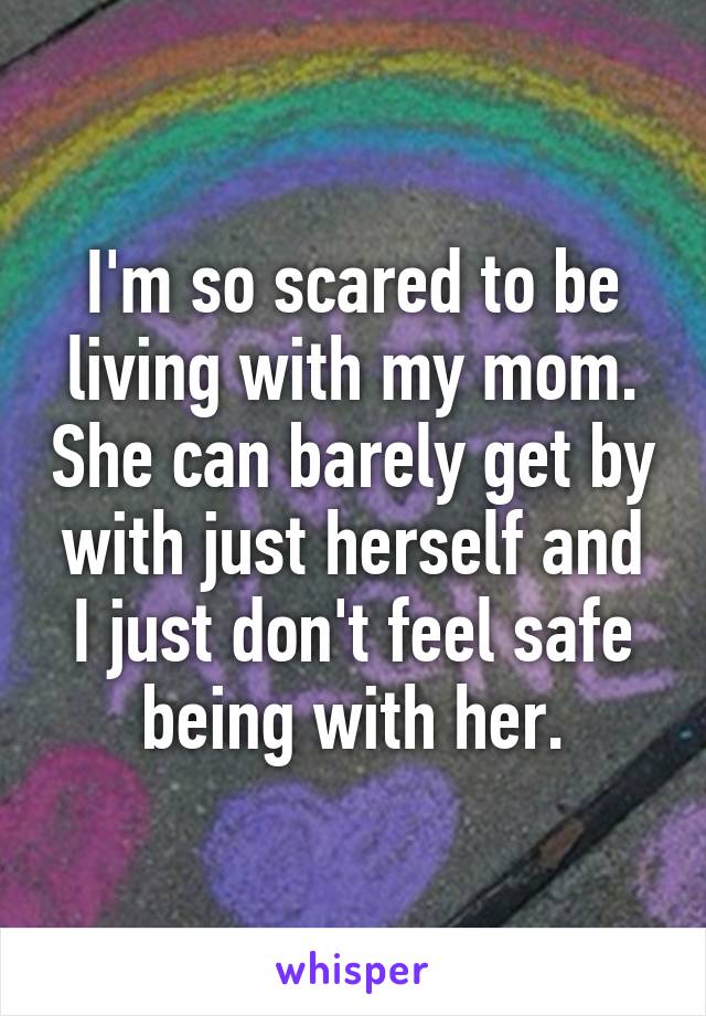 I'm so scared to be living with my mom. She can barely get by with just herself and I just don't feel safe being with her.