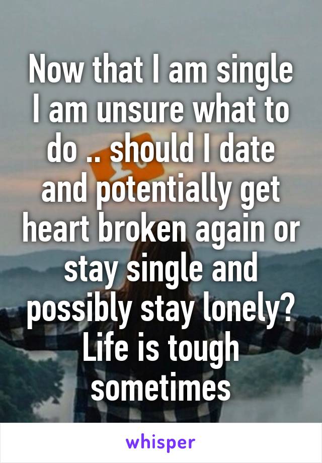 Now that I am single I am unsure what to do .. should I date and potentially get heart broken again or stay single and possibly stay lonely? Life is tough sometimes