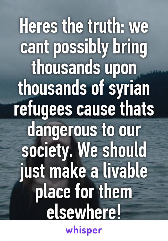 Heres the truth: we cant possibly bring thousands upon thousands of syrian refugees cause thats dangerous to our society. We should just make a livable place for them elsewhere!