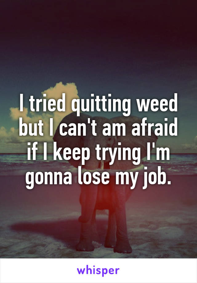 I tried quitting weed but I can't am afraid if I keep trying I'm gonna lose my job.
