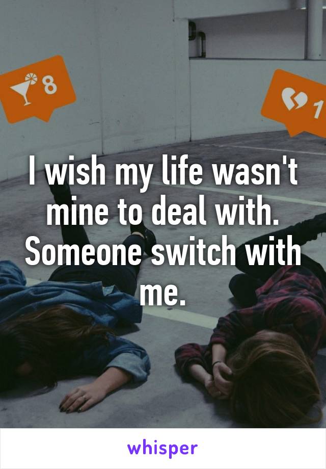 I wish my life wasn't mine to deal with. Someone switch with me.