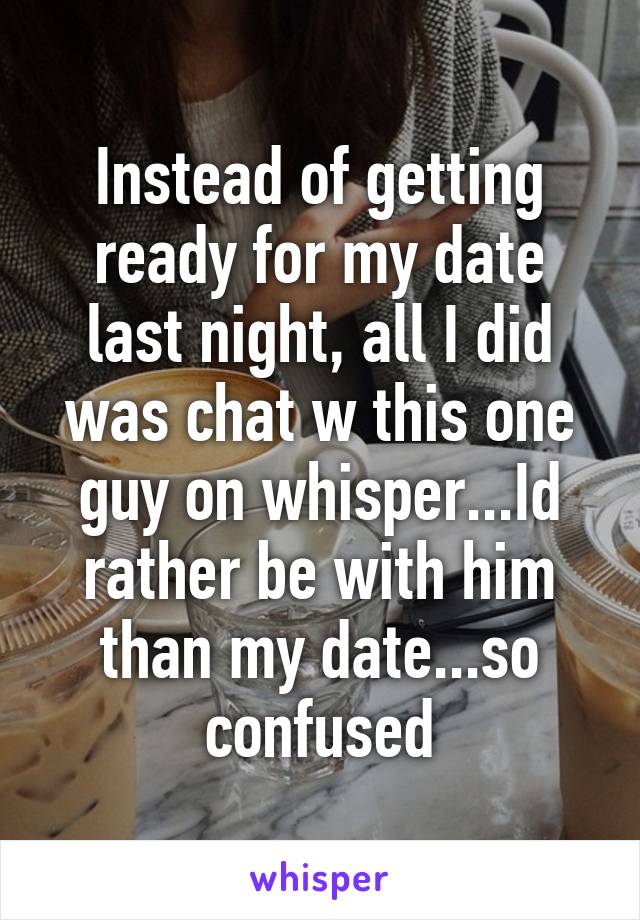 Instead of getting ready for my date last night, all I did was chat w this one guy on whisper...Id rather be with him than my date...so confused