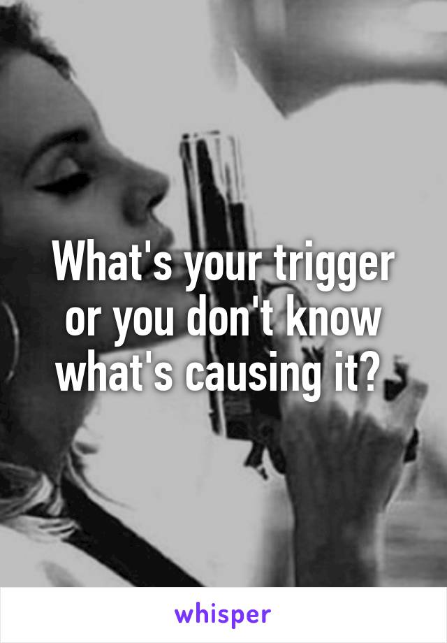 What's your trigger or you don't know what's causing it? 