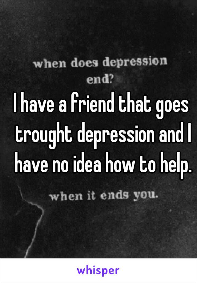 I have a friend that goes trought depression and I have no idea how to help.