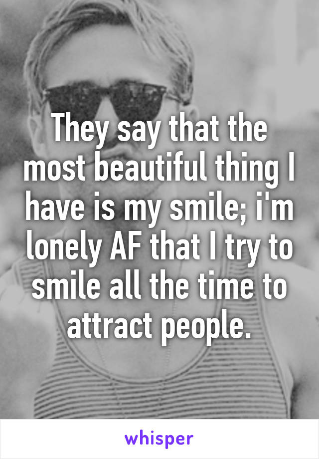 They say that the most beautiful thing I have is my smile; i'm lonely AF that I try to smile all the time to attract people.