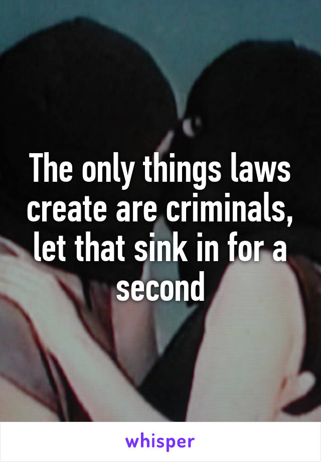The only things laws create are criminals, let that sink in for a second