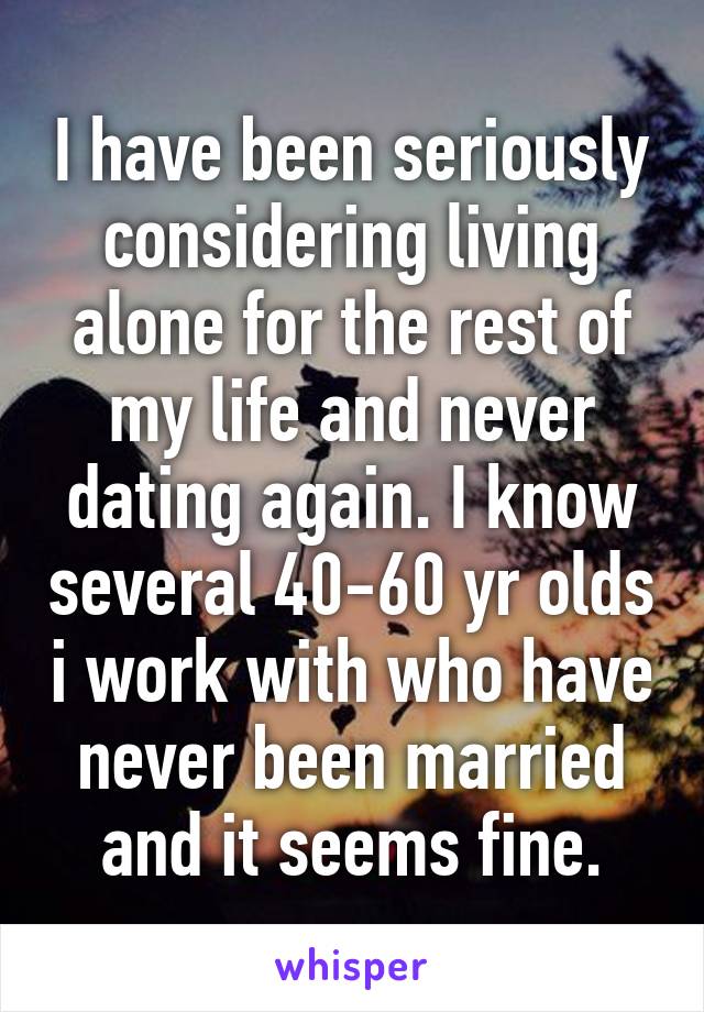 I have been seriously considering living alone for the rest of my life and never dating again. I know several 40-60 yr olds i work with who have never been married and it seems fine.