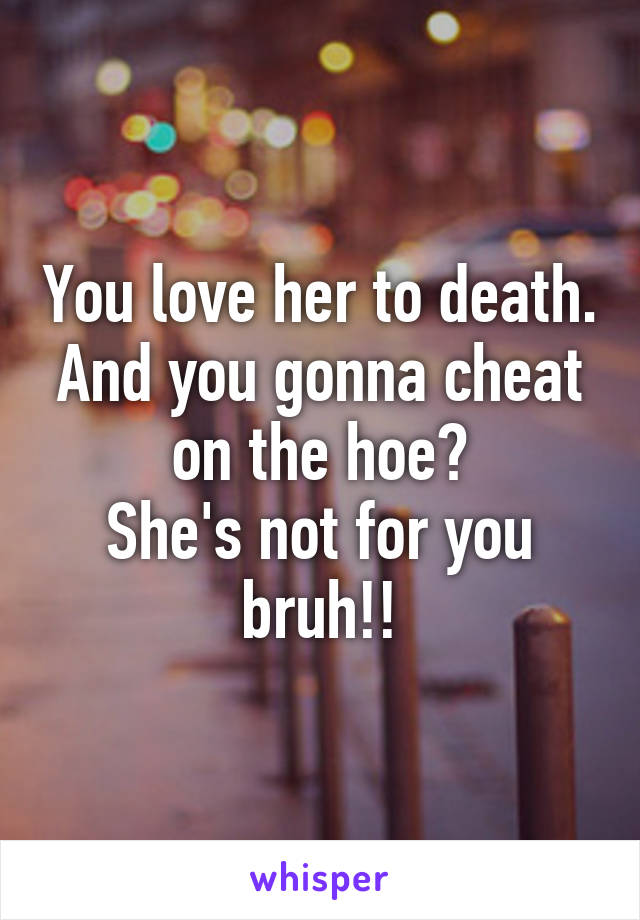 You love her to death. And you gonna cheat on the hoe?
She's not for you bruh!!