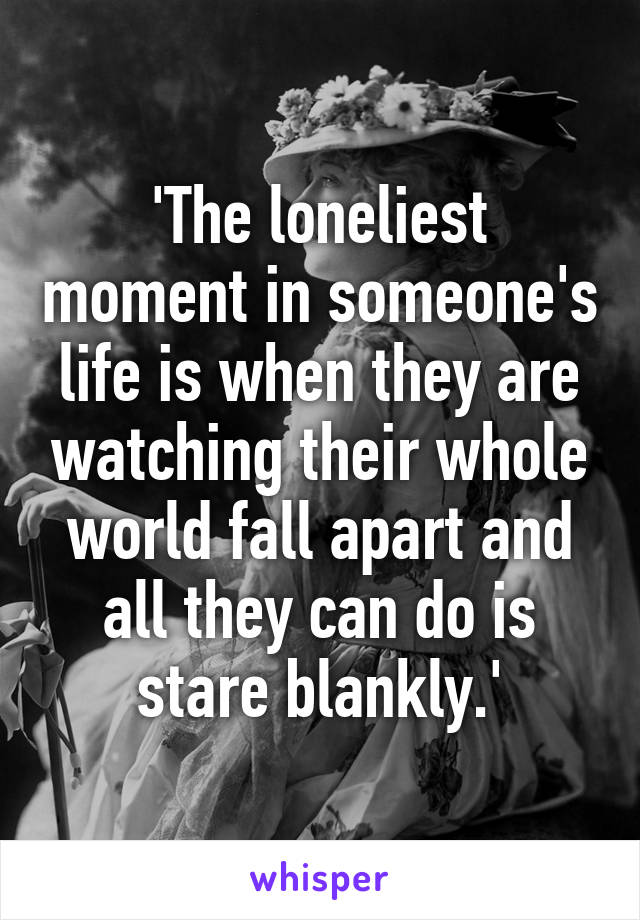 'The loneliest moment in someone's life is when they are watching their whole world fall apart and all they can do is stare blankly.'