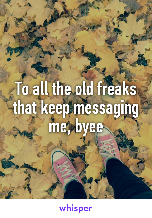 To all the old freaks that keep messaging me, byee
