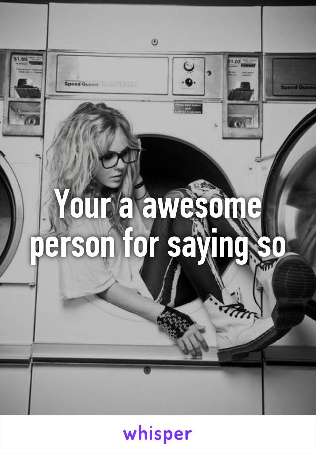 Your a awesome person for saying so