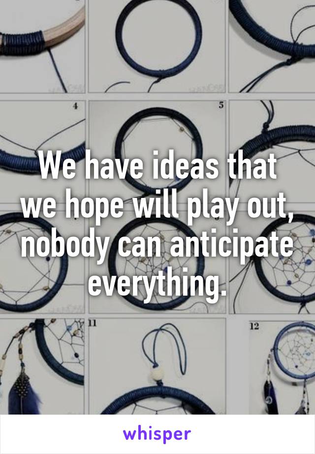 We have ideas that we hope will play out, nobody can anticipate everything.