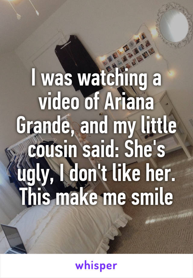 I was watching a video of Ariana Grande, and my little cousin said: She's ugly, I don't like her. This make me smile