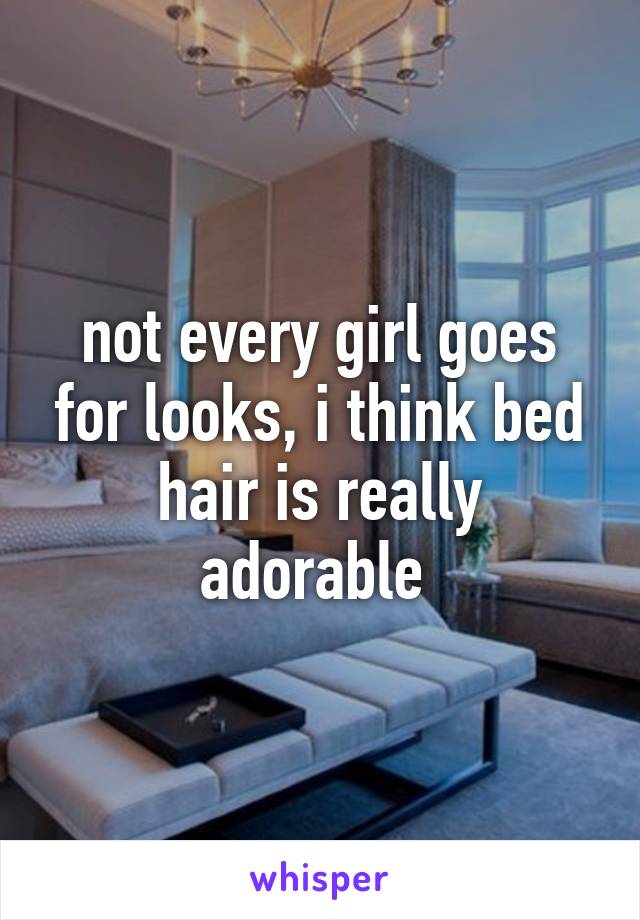 not every girl goes for looks, i think bed hair is really adorable 