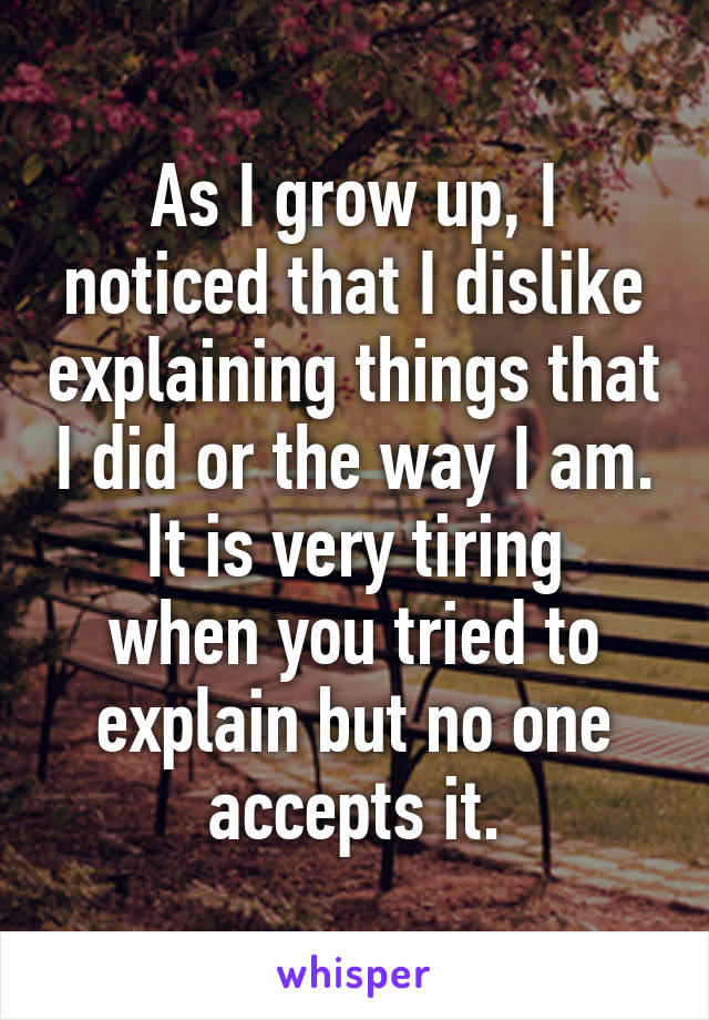 As I grow up, I noticed that I dislike explaining things that I did or the way I am.
It is very tiring when you tried to explain but no one accepts it.