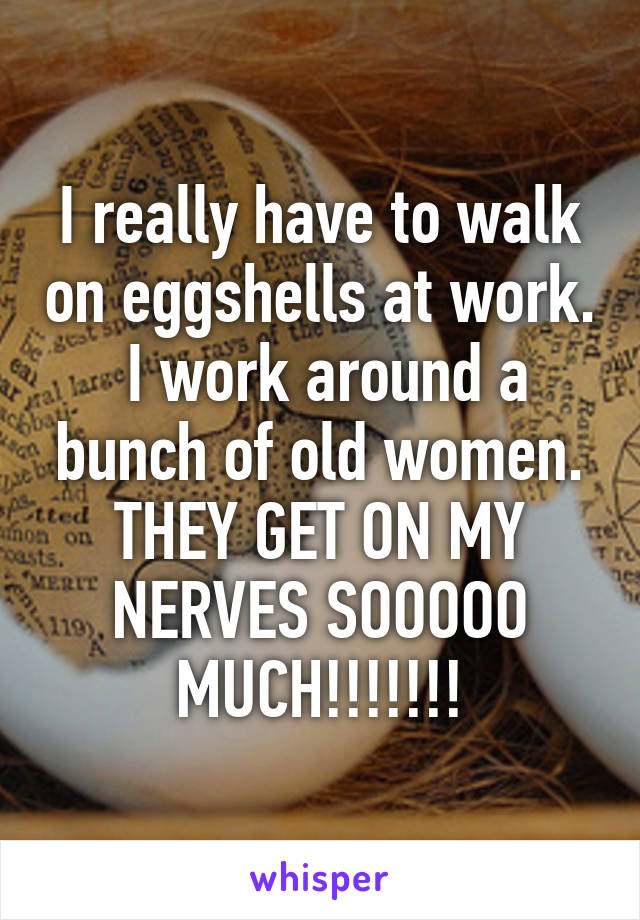 I really have to walk on eggshells at work.  I work around a bunch of old women. THEY GET ON MY NERVES SOOOOO MUCH!!!!!!!