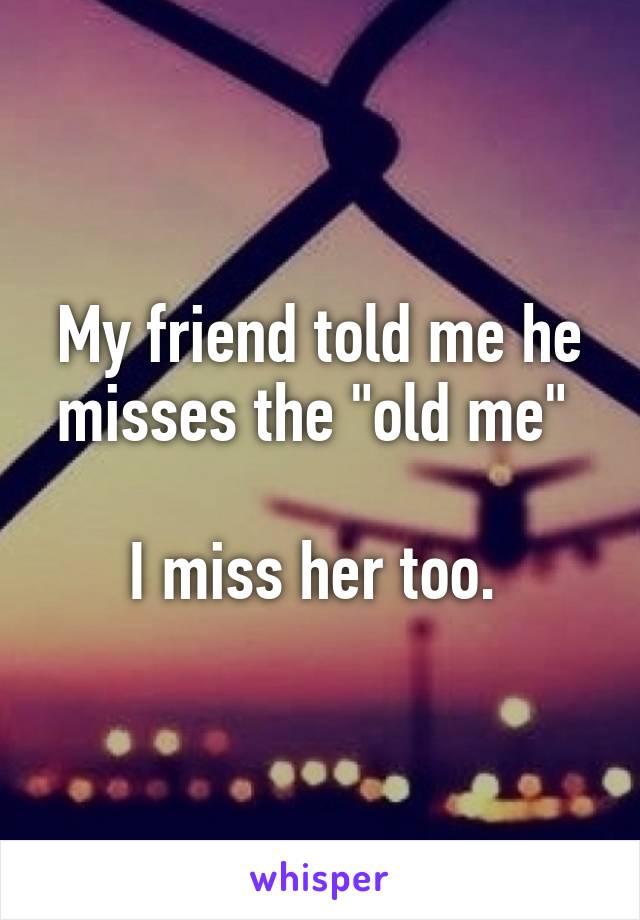 My friend told me he misses the "old me" 

I miss her too. 