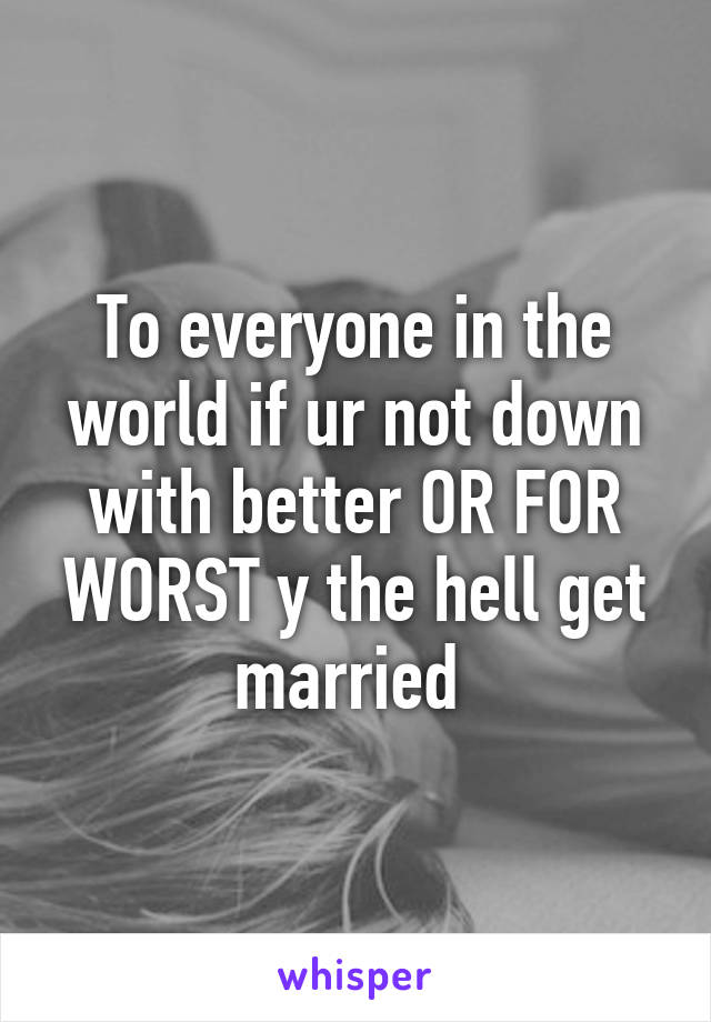 To everyone in the world if ur not down with better OR FOR WORST y the hell get married 