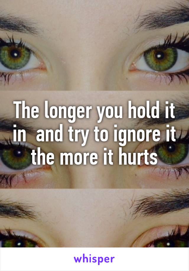 The longer you hold it in  and try to ignore it the more it hurts