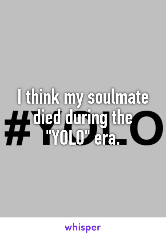 I think my soulmate died during the "YOLO" era.