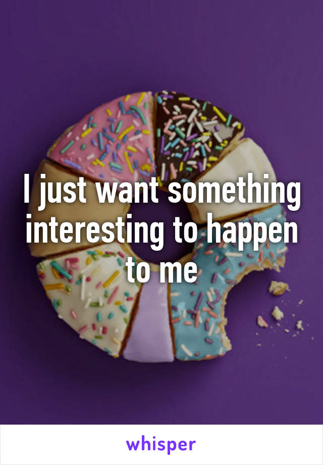 I just want something interesting to happen to me