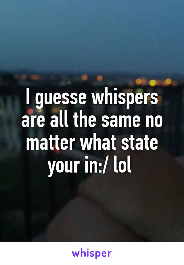 I guesse whispers are all the same no matter what state your in:/ lol 