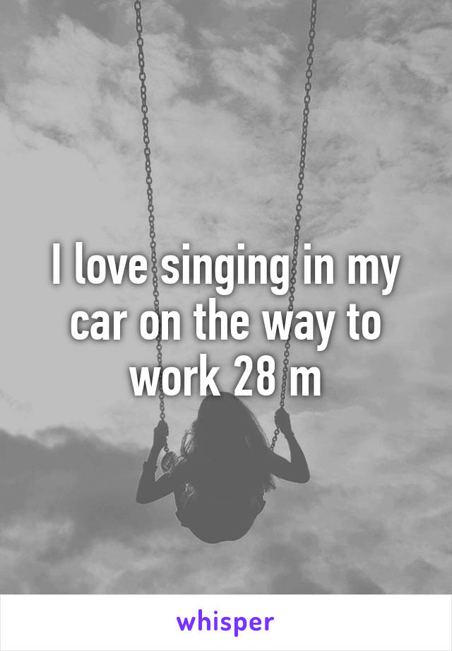 I love singing in my car on the way to work 28 m