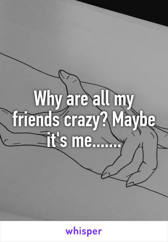 Why are all my friends crazy? Maybe it's me.......