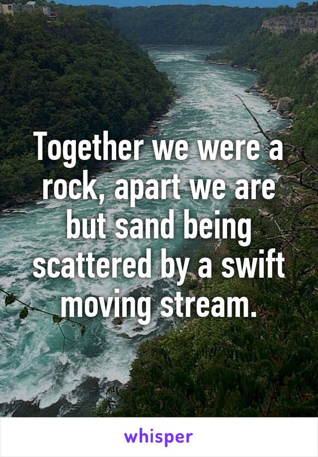 Together we were a rock, apart we are but sand being scattered by a swift moving stream.