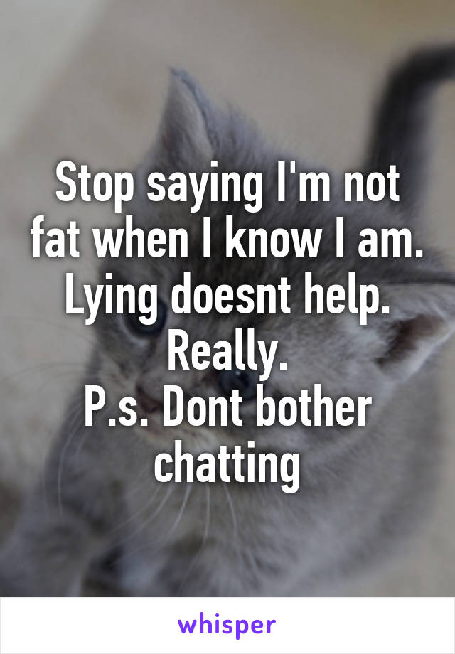 Stop saying I'm not fat when I know I am. Lying doesnt help. Really.
P.s. Dont bother chatting
