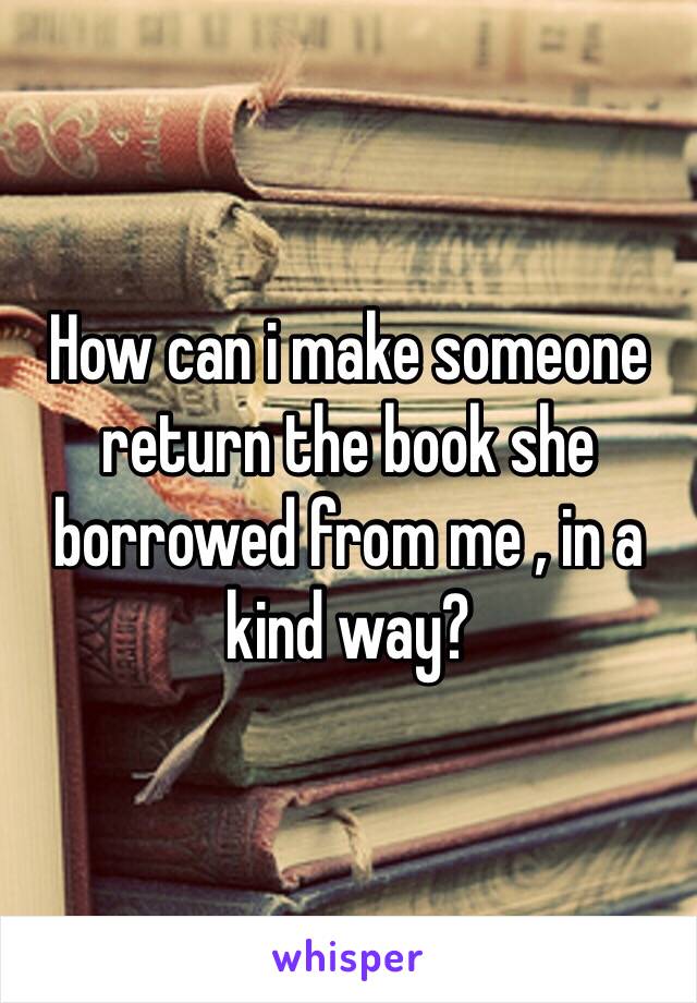 How can i make someone return the book she borrowed from me , in a kind way?