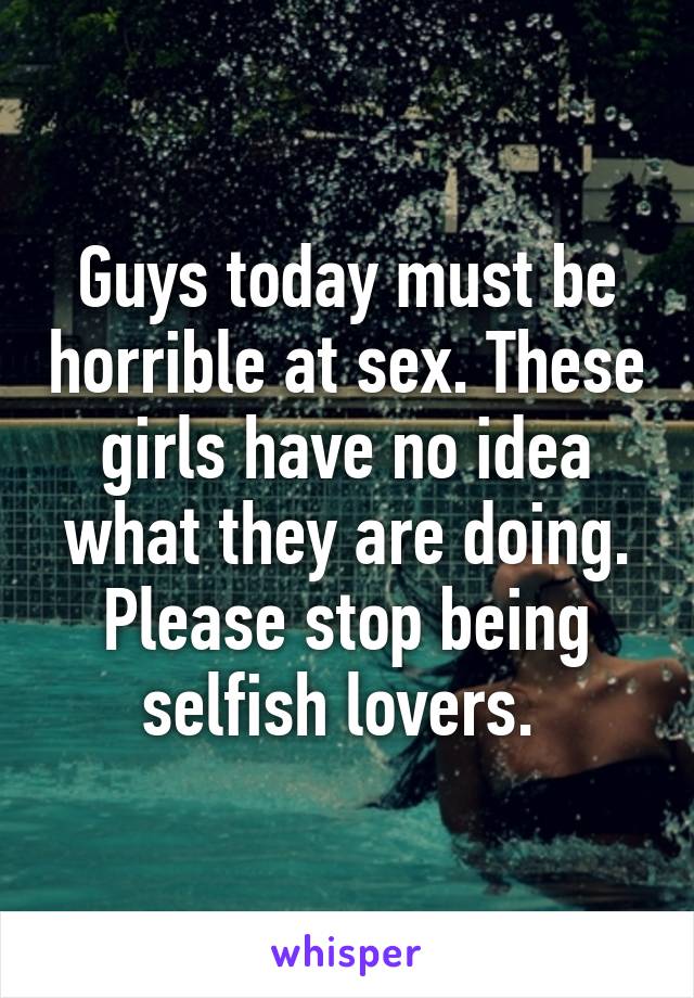 Guys today must be horrible at sex. These girls have no idea what they are doing. Please stop being selfish lovers. 