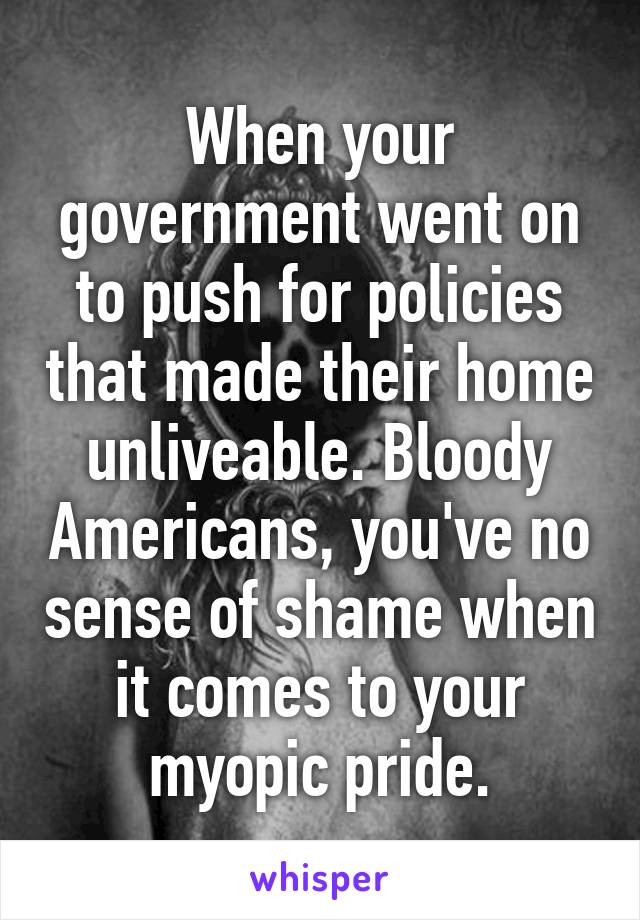 When your government went on to push for policies that made their home unliveable. Bloody Americans, you've no sense of shame when it comes to your myopic pride.