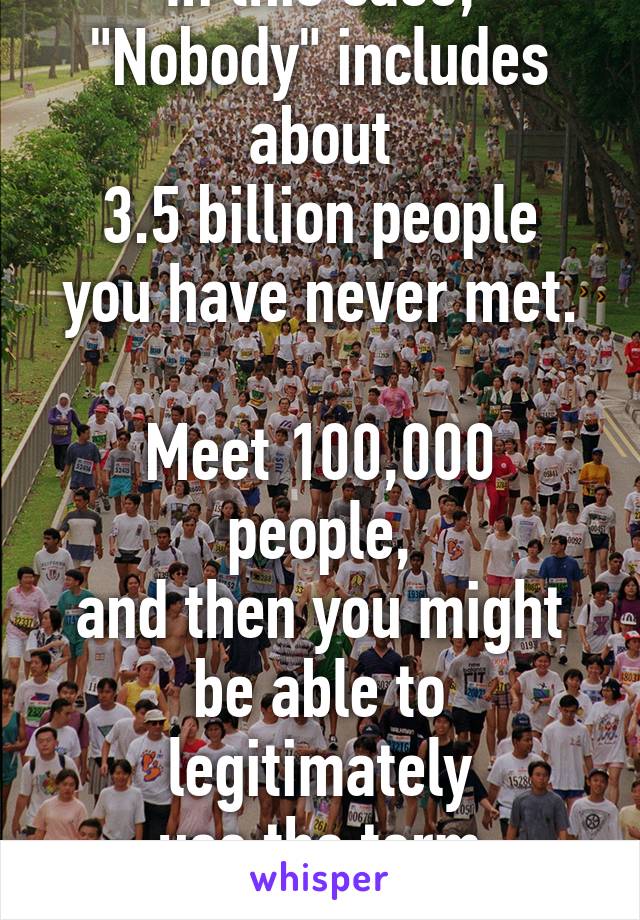 In this case,
"Nobody" includes about
3.5 billion people
you have never met.

Meet 100,000 people,
and then you might
be able to legitimately
use the term "nobody"