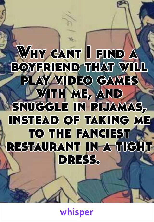 Why cant I find a boyfriend that will play video games with me, and snuggle in pijamas, instead of taking me to the fanciest restaurant in a tight dress.
