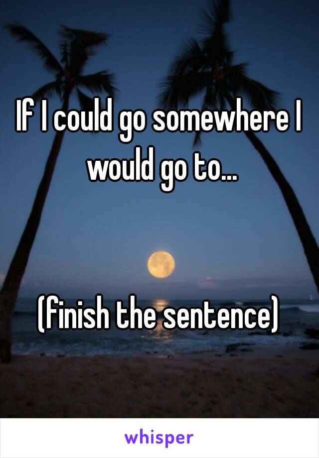 If I could go somewhere I would go to...


(finish the sentence)
