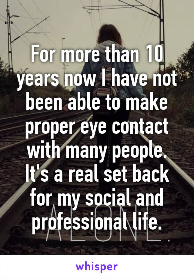 For more than 10 years now I have not been able to make proper eye contact with many people. It's a real set back for my social and professional life.