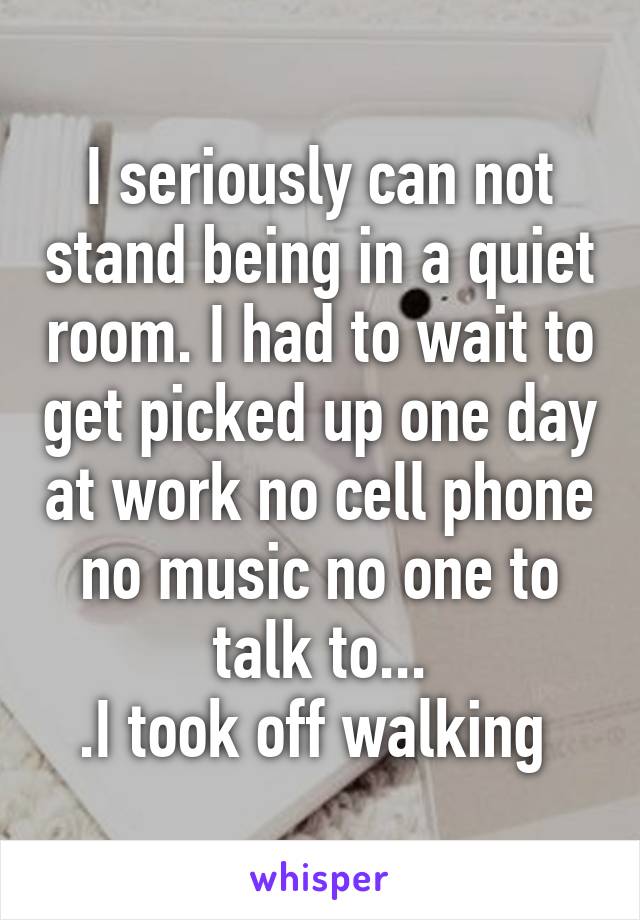 I seriously can not stand being in a quiet room. I had to wait to get picked up one day at work no cell phone no music no one to talk to...
.I took off walking 
