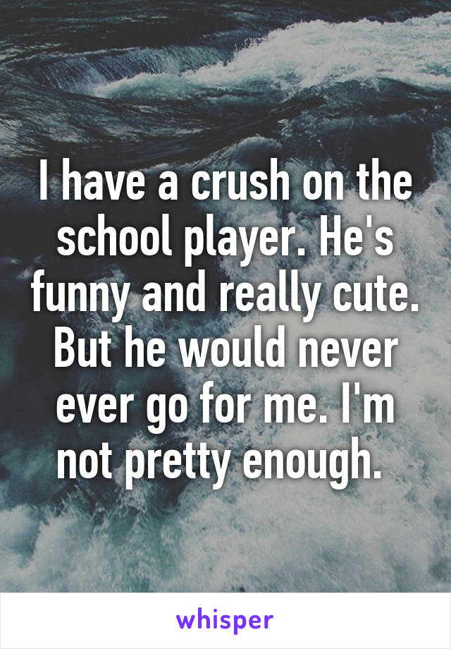 I have a crush on the school player. He's funny and really cute. But he would never ever go for me. I'm not pretty enough. 