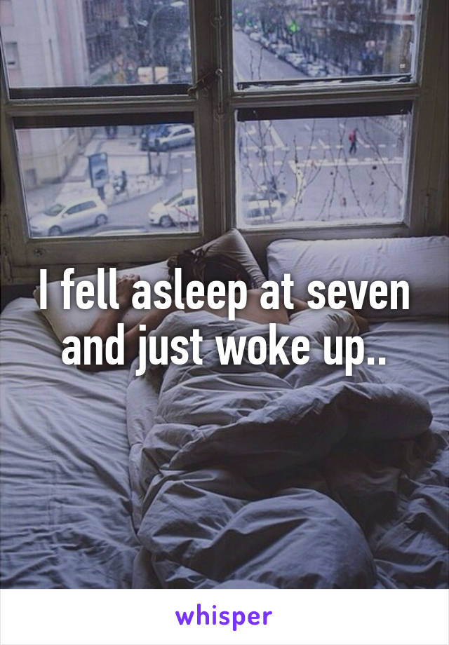 I fell asleep at seven and just woke up..