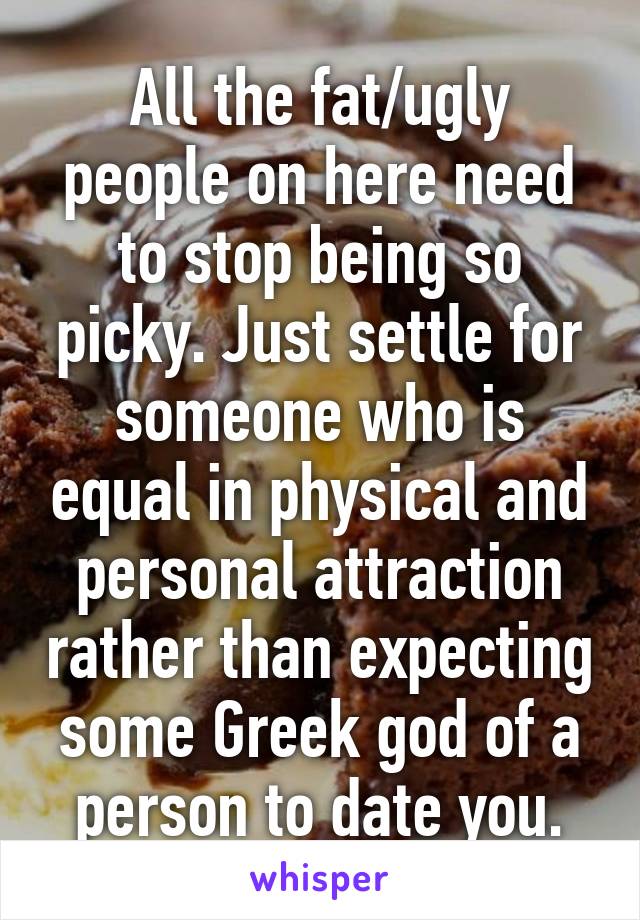 All the fat/ugly people on here need to stop being so picky. Just settle for someone who is equal in physical and personal attraction rather than expecting some Greek god of a person to date you.