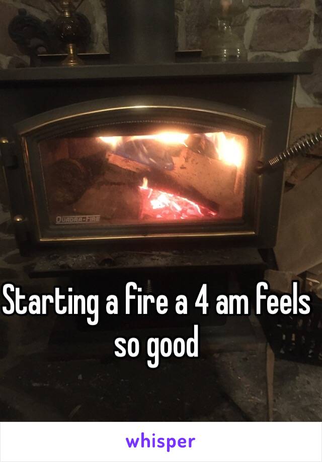 Starting a fire a 4 am feels so good