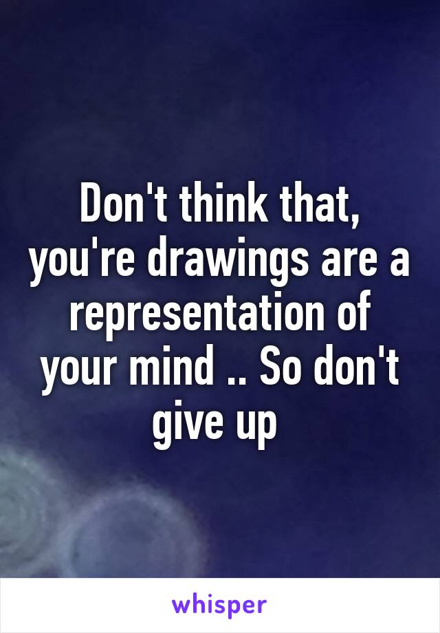 Don't think that, you're drawings are a representation of your mind .. So don't give up 