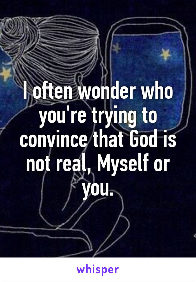 I often wonder who you're trying to convince that God is not real, Myself or you.