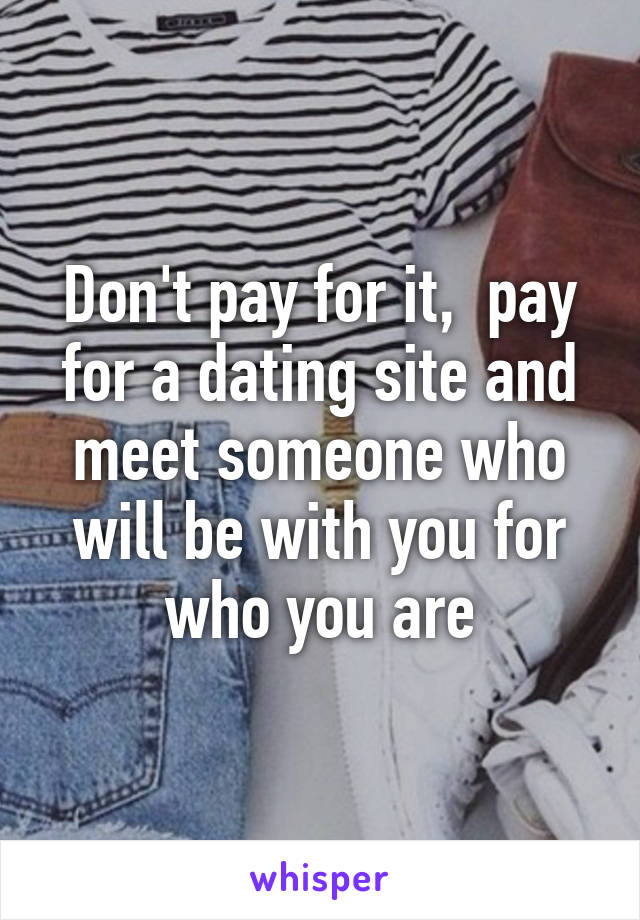Don't pay for it,  pay for a dating site and meet someone who will be with you for who you are
