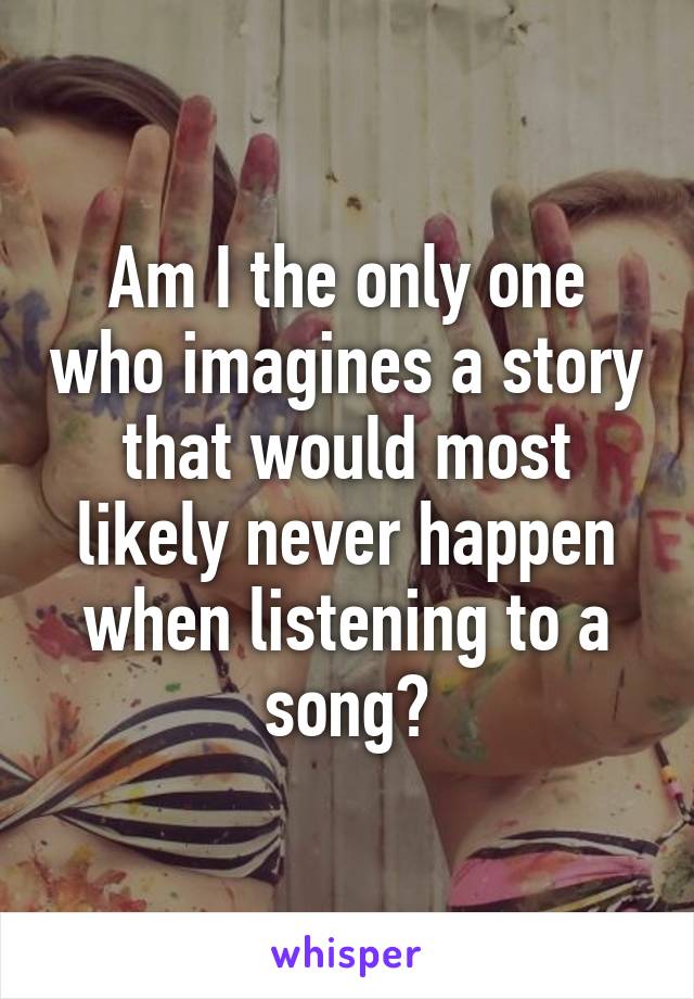 Am I the only one who imagines a story that would most likely never happen when listening to a song?